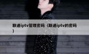 联通iptv管理密码（联通iptv的密码）