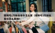 视频号2万粉丝报价怎么算（视频号2万粉丝报价怎么算钱）