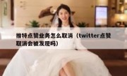 推特点赞业务怎么取消（twitter点赞取消会被发现吗）