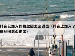 抖音已加入的粉丝团怎么退出（抖音上加入了粉丝团怎么退出）