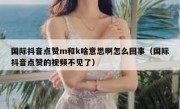国际抖音点赞m和k啥意思啊怎么回事（国际抖音点赞的视频不见了）