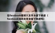 在facebook看别人主页会留下痕迹（facebook访问主页会留下痕迹吗）