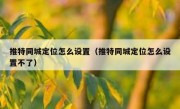 推特同城定位怎么设置（推特同城定位怎么设置不了）