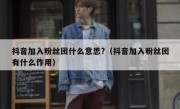 抖音加入粉丝团什么意思?（抖音加入粉丝团有什么作用）