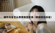 国外抖音怎么使用微信登录（美国微信抖音）