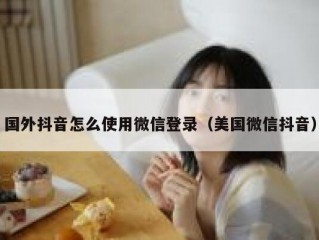 国外抖音怎么使用微信登录（美国微信抖音）