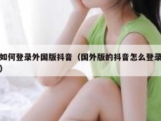 如何登录外国版抖音（国外版的抖音怎么登录）