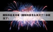 国际抖音关注谁（国际抖音怎么关注了一会就没了）