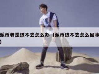 派币老是进不去怎么办（派币进不去怎么回事）