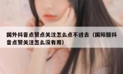 国外抖音点赞点关注怎么点不进去（国际版抖音点赞关注怎么没有用）