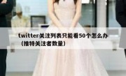 twitter关注列表只能看50个怎么办（推特关注者数量）
