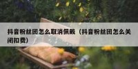 抖音粉丝团怎么取消佩戴（抖音粉丝团怎么关闭扣费）