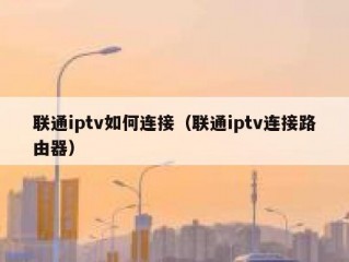 联通iptv如何连接（联通iptv连接路由器）