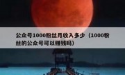 公众号1000粉丝月收入多少（1000粉丝的公众号可以赚钱吗）