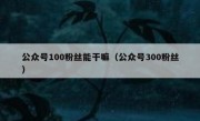 公众号100粉丝能干嘛（公众号300粉丝）