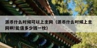 派币什么时候可以上主网（派币什么时候上主网啊!能值多少钱一枚）