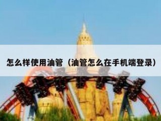 怎么样使用油管（油管怎么在手机端登录）