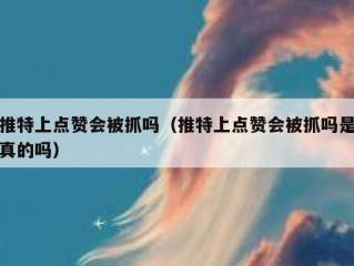 推特上点赞会被抓吗（推特上点赞会被抓吗是真的吗）