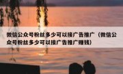 微信公众号粉丝多少可以接广告推广（微信公众号粉丝多少可以接广告推广赚钱）