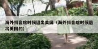 海外抖音啥时候退出美国（海外抖音啥时候退出美国的）