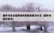 国外抖音充值费劲的原因及解决方法（国外充值抖音币）