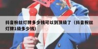 抖音粉丝灯牌多少钱可以到顶级了（抖音粉丝灯牌1级多少钱）