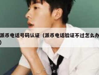 派币电话号码认证（派币电话验证不过怎么办）