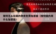 推特怎么在国内使用免费加速器（推特国内用什么加速器）