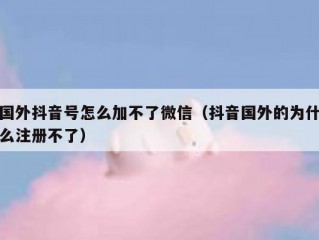 国外抖音号怎么加不了微信（抖音国外的为什么注册不了）