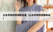 公众号如何获得粉丝量（公众号如何获取粉丝）