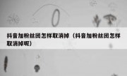 抖音加粉丝团怎样取消掉（抖音加粉丝团怎样取消掉呢）