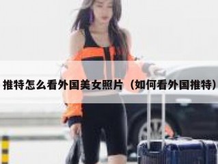 推特怎么看外国美女照片（如何看外国推特）