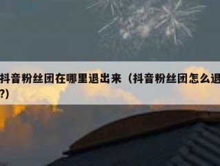 抖音粉丝团在哪里退出来（抖音粉丝团怎么退?）