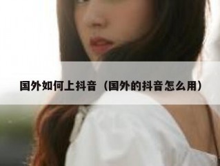 国外如何上抖音（国外的抖音怎么用）