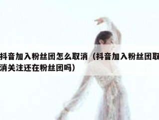 抖音加入粉丝团怎么取消（抖音加入粉丝团取消关注还在粉丝团吗）