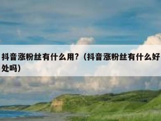 抖音涨粉丝有什么用?（抖音涨粉丝有什么好处吗）