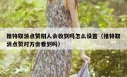 推特取消点赞别人会收到吗怎么设置（推特取消点赞对方会看到吗）