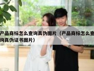 产品商标怎么查询真伪图片（产品商标怎么查询真伪证书图片）