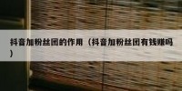 抖音加粉丝团的作用（抖音加粉丝团有钱赚吗）