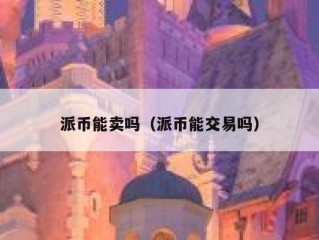 派币能卖吗（派币能交易吗）