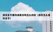 派币名字要改成英文吗怎么改的（派币怎么更改名字）