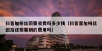 抖音加粉丝团要收费吗多少钱（抖音里加粉丝团后还需要别的费用吗）