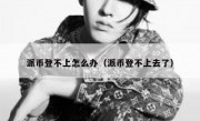派币登不上怎么办（派币登不上去了）