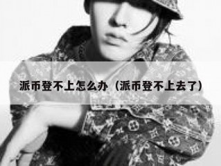 派币登不上怎么办（派币登不上去了）