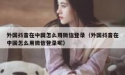 外国抖音在中国怎么用微信登录（外国抖音在中国怎么用微信登录呢）