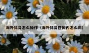 海外抖音怎么操作（海外抖音在国内怎么用）