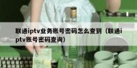 联通iptv业务账号密码怎么查到（联通iptv账号密码查询）
