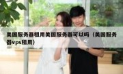 美国服务器租用美国服务器可以吗（美国服务器vps租用）