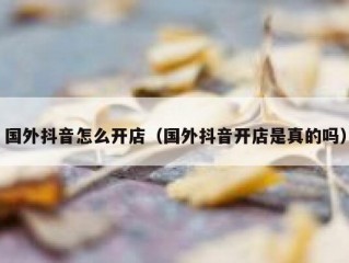 国外抖音怎么开店（国外抖音开店是真的吗）