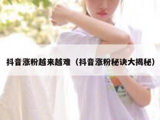 抖音涨粉越来越难（抖音涨粉秘诀大揭秘）